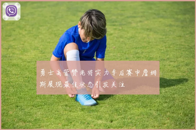 勇士高管赞老将实力季后赛中詹姆斯展现最佳状态引发关注