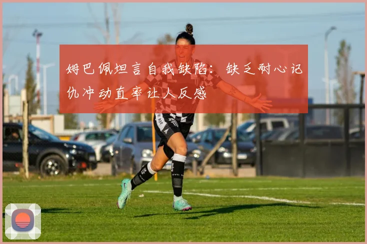 姆巴佩坦言自我缺陷：缺乏耐心记仇冲动直率让人反感