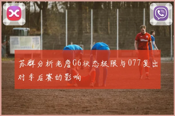苏群分析老詹G6状态极限与077复出对季后赛的影响