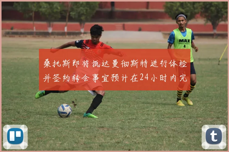 桑托斯即将抵达曼彻斯特进行体检并签约转会事宜预计在24小时内完成