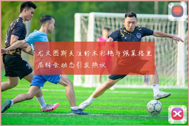 尤文图斯关注铃木彩艳与佩莱格里尼转会动态引发热议