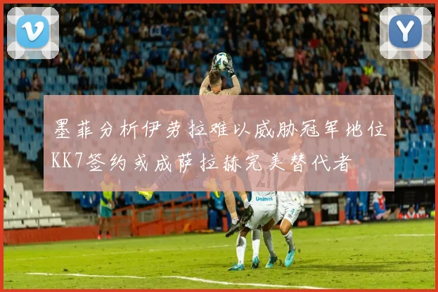 墨菲分析伊劳拉难以威胁冠军地位KK7签约或成萨拉赫完美替代者