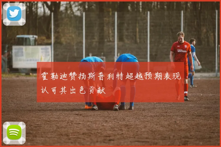 霍勒迪赞扬斯普利特超越预期表现认可其出色贡献