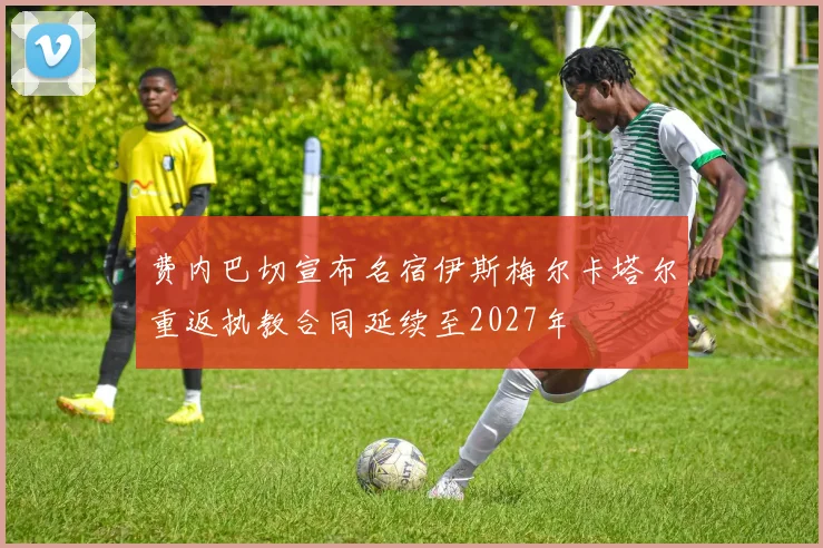 费内巴切宣布名宿伊斯梅尔卡塔尔重返执教合同延续至2027年