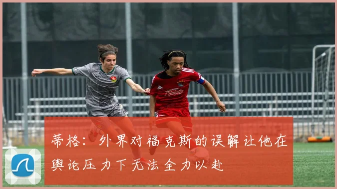 蒂格：外界对福克斯的误解让他在舆论压力下无法全力以赴