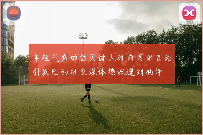年轻气盛的盐贝健人对内马尔言论引发巴西社交媒体热议遭到批评