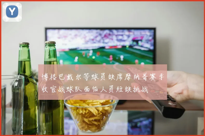 博格巴戴尔等球员缺席摩纳哥赛季收官战球队面临人员短缺挑战