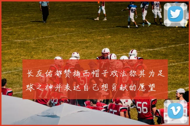 长友佑都赞梅西帽子戏法称其为足球之神并表达自己想贡献的愿望