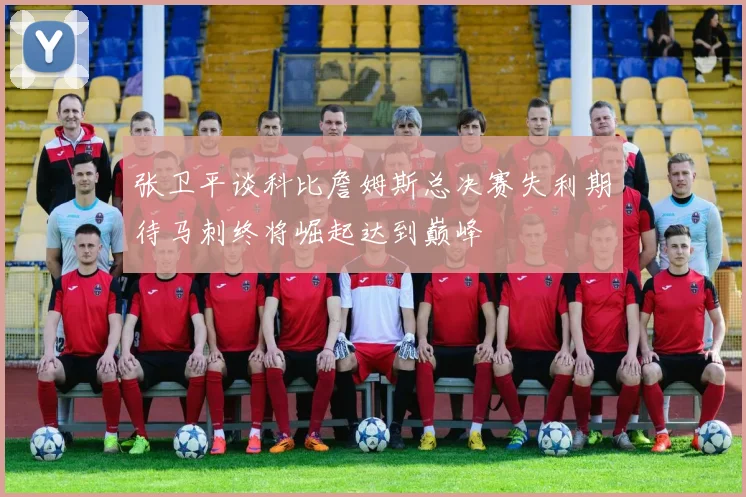 张卫平谈科比詹姆斯总决赛失利期待马刺终将崛起达到巅峰