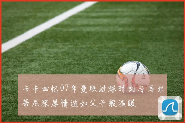 卡卡回忆07年曼联进球时刻与马尔蒂尼深厚情谊如父子般温暖
