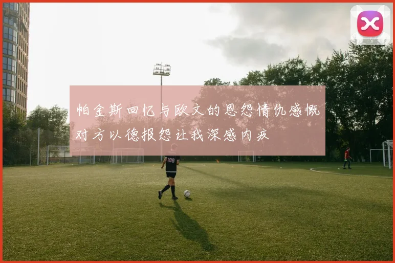 帕金斯回忆与欧文的恩怨情仇感慨对方以德报怨让我深感内疚